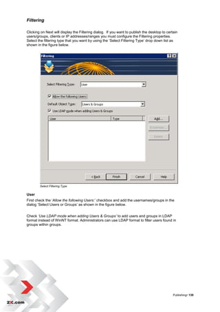 Filtering

Clicking on Next will display the Filtering dialog. If you want to publish the desktop to certain
users/groups, clients or IP addresses/ranges you must configure the Filtering properties.
Select the filtering type that you want by using the „Select Filtering Type‟ drop down list as
shown in the figure below.




        Select Filtering Type

User
First check the „Allow the following Users:‟ checkbox and add the usernames/groups in the
dialog „Select Users or Groups‟ as shown in the figure below.


Check ‘Use LDAP mode when adding Users & Groups’ to add users and groups in LDAP
format instead of WinNT format. Administrators can use LDAP format to filter users found in
groups within groups.




                                                                                              Publishing• 139
 