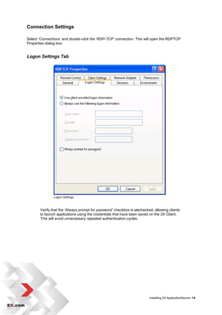 Connection Settings

Select ‘Connections’ and double-click the ‘RDP-TCP’ connection. This will open the RDPTCP
Properties dialog box.


Logon Settings Tab




               Logon Settings



       Verify that the ‘Always prompt for password’ checkbox is unchecked; allowing clients
       to launch applications using the credentials that have been saved on the 2X Client.
       This will avoid unnecessary repeated authentication cycles.




                                                                        Installing 2X ApplicationServer• 14
 