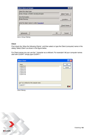 User or Group Filtering




Client
First check the „Allow the following Clients:‟ and then select or type the Client (computer) name in the
dialog „Select Client‟ as shown in the figure below.

For Client names you can use the * character as a wildcard. For example if all your computer names
start with CLIENT- simply type CLIENT-*.




         Client Filtering




                                                                                            Publishing• 140
 