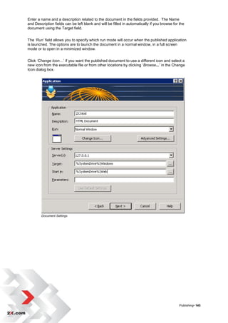 Enter a name and a description related to the document in the fields provided. The Name
and Description fields can be left blank and will be filled in automatically if you browse for the
document using the Target field.


The ‘Run’ field allows you to specify which run mode will occur when the published application
is launched. The options are to launch the document in a normal window, in a full screen
mode or to open in a minimized window.


Click ‘Change Icon…‟ if you want the published document to use a different icon and select a
new icon from the executable file or from other locations by clicking „Browse...‟ in the Change
Icon dialog box.




        Document Settings




                                                                                              Publishing• 145
 