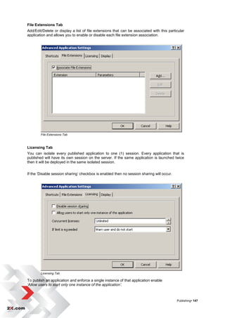 File Extensions Tab
Add/Edit/Delete or display a list of file extensions that can be associated with this particular
application and allows you to enable or disable each file extension association.




        File Extensions Tab



Licensing Tab
You can isolate every published application to one (1) session. Every application that is
published will have its own session on the server. If the same application is launched twice
then it will be deployed in the same isolated session.


If the „Disable session sharing‟ checkbox is enabled then no session sharing will occur.




        Licensing Tab

To publish an application and enforce a single instance of that application enable
‘Allow users to start only one instance of the application’.



                                                                                           Publishing• 147
 