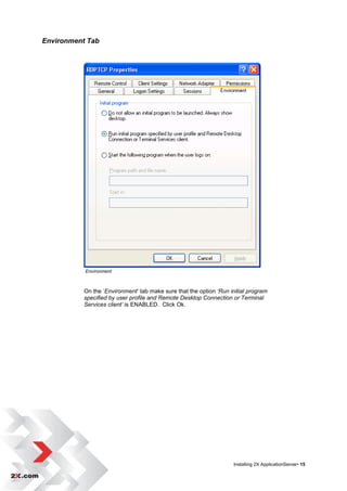 Environment Tab




           Environment



           On the „Environment‟ tab make sure that the option ‘Run initial program
           specified by user profile and Remote Desktop Connection or Terminal
           Services client’ is ENABLED. Click Ok.




                                                                    Installing 2X ApplicationServer• 15
 