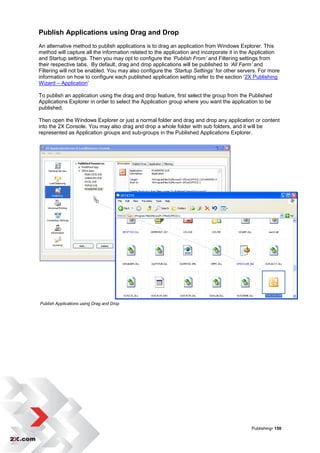 Publish Applications using Drag and Drop
An alternative method to publish applications is to drag an application from Windows Explorer. This
method will capture all the information related to the application and incorporate it in the Application
and Startup settings. Then you may opt to configure the ‘Publish From’ and Filtering settings from
their respective tabs. By default, drag and drop applications will be published to ‘All Farm’ and
Filtering will not be enabled. You may also configure the ‘Startup Settings’ for other servers. For more
information on how to configure each published application setting refer to the section „2X Publishing
Wizard – Application‟

To publish an application using the drag and drop feature, first select the group from the Published
Applications Explorer in order to select the Application group where you want the application to be
published.

Then open the Windows Explorer or just a normal folder and drag and drop any application or content
into the 2X Console. You may also drag and drop a whole folder with sub folders, and it will be
represented as Application groups and sub-groups in the Published Applications Explorer.




Publish Applications using Drag and Drop




                                                                                           Publishing• 150
 