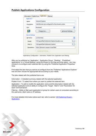 Publish Applications Configuration




                 Applications Configuration – Information, Publish From, Application and Filtering


After you‟ve published an „Application‟, „Application Group‟, „Desktop‟, „Predefined
applications‟ or a „Virtual Desktop‟ using the Wizard or the drag and drop option, you may
choose to re-configure each selected item by using the „Published Application Properties‟
Area.

First select the item that you want to re-configure from the „Published „Applications Explorer‟
tree and then choose the appropriate tab according to your needs.

The tabs related with the published items are:

Information – A detailed summary related with the selected application.
Publish From - To select from where you want to publish the selected item.
Application – To add or modify the application name and the description related with the
selected application and an ability to configure the „Target‟, „Start in‟ and „Parameters‟ for
each Terminal Server.
Filtering – Ability to filter each application or group for certain users or computers according to
the username, client name or IP address.


For more detailed information about each tab, refer to section „2X Publishing Wizard -
Application.




                                                                                                     Publishing• 151
 