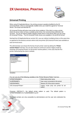 2X UNIVERSAL PRINTING


Universal Printing

When using 2X ApplicationServer, the printing process is greatly simplified by the 2X
Universal Printer, which is automatically installed when you install the agents for Terminal
Server, VDI Guest and Remote PC.

2X Universal Printing will solve most printer driver problems. If the client is using a printer
where the server does not have a suitable printer driver, the normal printing redirection will
not work. You do not need to install a specific printer driver on the server when you are using
2X Universal Printing.. The 2X Universal Printer drivers are available in 32 and 64 bit format.

Starting from 2X ApplicationServer version 10.1, you can redirect multiple printers at the same time
as opposed to the previous versions where only one printer (2X Universal Printer) was available on
each terminal server.

The administrator can choose the format of each printer name by editing the ‘Printer
rename Pattern’ text box. You can also choose to continue to work in legacy mode by
choosing <2X Universal Printer> as the printer rename pattern, in this case only the first
printer redirected by the client is utilized.




Variables


You can use any of the following variables in the “Printer Rename Pattern” text box:
%PRINTERNAME%                                        Client side printer name
%USERNAME%                                           User name connected to the server
%SESSIONID%                                          Session ID of the active session
<2X Universal Printer>                               Legacy mode (only one printer for all
                                                     users)


Choosing <DEFAULT>, the default printer pattern is used. The default pattern is
%PRINTERNAME% for %USERNAME% by 2X”.


Redirected printers are only accessible by administrators and the user who redirected the
printer.




                                                                                   2X Universal Printing• 153
 