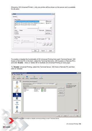 Choosing <2X Universal Printer>, only one printer will be shown on the server and is available
for all users.




To enable or disable the functionality of 2X Universal Printing from each Terminal Server, VDI
Guest or Remote PC in the farm, select the Terminal Server(s), VDI Guest(s) or Remote PC‟s
and click „Enable‟. Click on „Select All‟ to facilitate 2X Universal Printing on every type.

To „Disable‟ Universal Printing, select the Terminal Server, VDI Host or Remote PC and then
click on „Disable’.




Universal Printing page to enable or disable universal printing on each Terminal Server



                                                                                          2X Universal Printing• 154
 