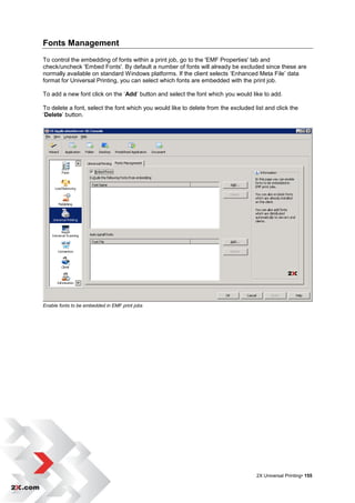 Fonts Management
To control the embedding of fonts within a print job, go to the 'EMF Properties' tab and
check/uncheck 'Embed Fonts'. By default a number of fonts will already be excluded since these are
normally available on standard Windows platforms. If the client selects „Enhanced Meta File‟ data
format for Universal Printing, you can select which fonts are embedded with the print job.

To add a new font click on the „Add‟ button and select the font which you would like to add.

To delete a font, select the font which you would like to delete from the excluded list and click the
„Delete‟ button.




Enable fonts to be embedded in EMF print jobs




                                                                                    2X Universal Printing• 155
 