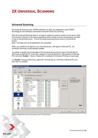 2X UNIVERSAL SCANNING


Universal Scanning

2X Universal Scanning uses TWAIN redirection to allow any application using TWAIN
technology to use hardware connected to the client device for scanning.

With 2X Universal Scanning there is no need to install any scanner drivers on the server. Only
one scanner is shown on the server regardless of the number of users and sessions currently
in use on the terminal server. The 2X Universal Scanning drivers come in 32 and 64 bit
format.
Note: Currently only 32-bit applications are supported.

When you install the 2X Agent on any Terminal Server, VDI Agent or Remote PC, 2X
Universal Scanning is automatically installed.

To enable or disable the functionality of 2X Universal Scanning from each Terminal Server,
VDI Guest or Remote PC in the farm, select the Terminal Server(s), VDI Guest(s) or Remote
PC‟s and click „Enable‟. Click on „Select All‟ to facilitate 2X Universal Printing on every type.

To „Disable‟ Universal Scanning, select the Terminal Server, VDI Host or Remote PC and
then click on „Disable’.




Enable or Disable 2X Universal Scanning on each Terminal Server




                                                                                   2X Universal Scanning• 156
 