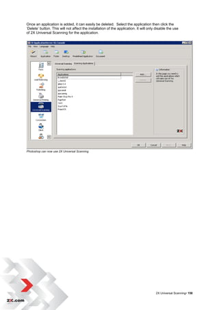 Once an application is added, it can easily be deleted. Select the application then click the
„Delete‟ button. This will not affect the installation of the application. It will only disable the use
of 2X Universal Scanning for the application.




Photoshop can now use 2X Universal Scanning




                                                                                       2X Universal Scanning• 158
 