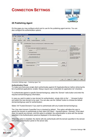 CONNECTION SETTINGS


2X Publishing Agent

On this page you may configure which port to use for the publishing agent service. You can
also configure the authentication options.




Connection Settings page – Publishing Agent Tab

Authentication Panel
To make sure that every single client authenticates against 2X ApplicationServer before retrieving the
list of published applications, enable ‘Always require user credentials for application list’ checkbox.

To authenticate against a specific Domain/workgroup, select the ‘Domain’ radio button and enter the
required domain/workgroup information.

In case you want to select a new domain for authentication, simply click on the „…‟ (browse) button
and select the new domain to be used. You can also use the „Default’ button to choose the default
domain/workgroup used for authentication.

Select „All Trusted Domains‟ if you want to authenticate with any trusted domain/workgroup.

The ‘Use client domain if specified’ box is checked by default. This option will allow the user to
specify the domain to authenticate by their client (2X Client – General options - Domain). If the client
does not specify any domain, and this option is enabled, the authentication is done with the domain
specified in the Authentication panel as displayed in the above figure.

When this option is disabled, the clients will only authenticate with the domain specified in the domain
field of the authentication panel on the server side.




                                                                                    Connection Settings• 159
 