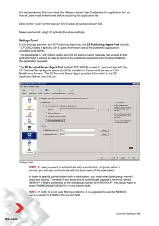 It is recommended that you check the ‘Always require User Credentials for application list‟, so
that all users must authenticate before acquiring the application list.


Click on the ‘Clear cached session IDs’ to clear all cached session IDs.


Make sure to click ‘Apply’ to activate the above settings.


Settings Panel
In the Settings panel on the 2X Publishing Agent tab, the 2X Publishing Agent Port (default
TCP 20002) uses a specific port to pass information about the published applications
available to its clients.
The default port is TCP 20002. Make sure the 2X Secure Client Gateway has access to this
port otherwise it will not be able to retrieve the published applications list and load balance
the application requests.

The 2X Terminal Server Agent Port (default TCP 20003) is used to communicate with the
2X Terminal Server Agents which should be installed on the terminal servers or Citrix
MetaFrame Servers. The 2X Terminal Server Agent provides information to the 2X
ApplicationServer over this port.




Settings Panel

         NOTE: In case you want to authenticate with a workstation not joined within a
         domain, you can also authenticate with the local users of the workstation.

         In order to specify authentication with a workstation, you must enter [workgroup_name] /
         [machine_name]. Therefore if you would like to authenticate against a machine named
         „SERVER1‟ that is a member of the workgroup named „WORKGROUP‟, you would have to
         enter: WORKGROUP/SERVER1 in the domain field.

         NOTE: In order to avoid user filtering problems, it is suggested to use the NetBIOS
         name instead the FQDN in the domain field.




                                                                                    Connection Settings• 160
 