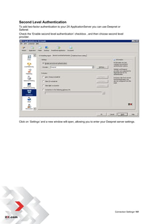 Second Level Authentication
To add two-factor authentication to your 2X ApplicationServer you can use Deepnet or
Safenet
Check the „Enable second level authentication‟ checkbox , and then choose second level
provider.




Click on ‘Settings’ and a new window will open, allowing you to enter your Deepnet server settings.




                                                                                 Connection Settings• 161
 