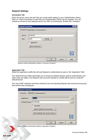 Deepnet Settings
Connection Tab
Enter the server name and port that you saved while setting up your Authentication Server.
Click on ‘Check Connection’ to test that your Authentication Server can be reached. You can
choose to connect to your Deepnet server over SSL by checking the ‘Enable SSL’ checkbox.




        Deepnet Unified Authentication Platform: Connection Properties




Application Tab
Select the application profile that will use Deepnet to authenticate its users in the ‘Application’ field..

The „Default Domain’ fields will enable you to choose the default domain used for authentication and
when users are added. Any Deepnet user accounts imported or verified will be done so using this
default domain

The ‘Use LDAP’ checkbox should be checked if you are importing Deepnet user accounts and groups
that contain other sub-groups.




        Deepnet Unified Authentication Platform: Application Properties



                                                                                        Connection Settings• 162
 