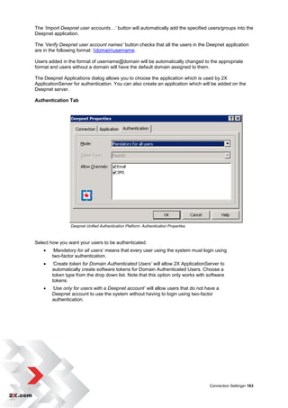 The ‘Import Deepnet user accounts…’ button will automatically add the specified users/groups into the
Deepnet application.

The ‘Verify Deepnet user account names’ button checks that all the users in the Deepnet application
are in the following format: domainusername.

Users added in the format of username@domain will be automatically changed to the appropriate
format and users without a domain will have the default domain assigned to them.

The Deepnet Applications dialog allows you to choose the application which is used by 2X
ApplicationServer for authentication. You can also create an application which will be added on the
Deepnet server.

Authentication Tab




                Deepnet Unified Authentication Platform: Authentication Properties



Select how you want your users to be authenticated.
       ‘Mandatory for all users’ means that every user using the system must login using
        two-factor authentication.
       ‘Create token for Domain Authenticated Users’ will allow 2X ApplicationServer to
        automatically create software tokens for Domain Authenticated Users. Choose a
        token type from the drop down list. Note that this option only works with software
        tokens.
       ‘Use only for users with a Deepnet account’ will allow users that do not have a
        Deepnet account to use the system without having to login using two-factor
        authentication.




                                                                                     Connection Settings• 163
 