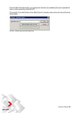 From the Allow Channels section, you specify what „channels‟ are available to the user to activate the
token or when requesting a Quick ID OTP.

For example, if you select Email, as the „Allow Channel‟, activation code can be sent only via Email as
shown below.




2X Client – Activate Token via E-mail channel only




                                                                                  Connection Settings• 164
 