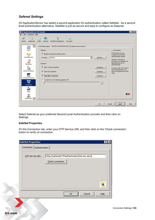 Safenet Settings
2X ApplicationServer has added a second application for authentication called SafeNet. As a second
level authentication alternative, SafeNet is just as secure and easy to configure as Deepnet.




Select Safenet as your preferred Second Level Authentication provider and then click on
Settings.

SafeNet Properties

On the Connection tab, enter your OTP Service URL and then click on the „Check connection‟
button to verify url connection.




                                                                                Connection Settings• 165
 