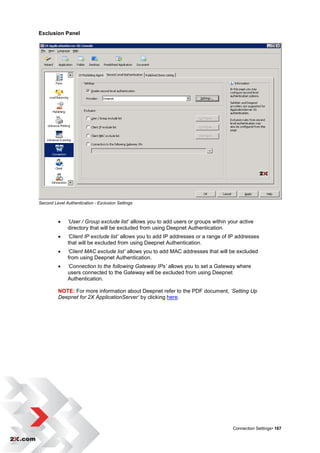 Exclusion Panel




Second Level Authentication - Exclusion Settings



             ‘User / Group exclude list’ allows you to add users or groups within your active
              directory that will be excluded from using Deepnet Authentication.
             ‘Client IP exclude list’ allows you to add IP addresses or a range of IP addresses
              that will be excluded from using Deepnet Authentication.
             ‘Client MAC exclude list’ allows you to add MAC addresses that will be excluded
              from using Deepnet Authentication.
             ‘Connection to the following Gateway IPs’ allows you to set a Gateway where
              users connected to the Gateway will be excluded from using Deepnet
              Authentication.

         NOTE: For more information about Deepnet refer to the PDF document, ‘Setting Up
         Deepnet for 2X ApplicationServer’ by clicking here.




                                                                                     Connection Settings• 167
 