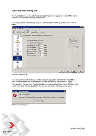 Published Items Listing Tab

The Published Items Listing tab allows you to configure which type and version of the clients
available are allowed to list the published items.


The „Allow published items listing from All Clients’ button will allow published items from all
clients.




Published Items Listing Tab



The „Allow published items listing only from’ selection gives the administrator the ability to
allow published items only from the specified 2X Client running the build set or higher.
For example, if the user from 2X Windows Client gets application listing from a 2X Client with
a build lower than the one specified in the text box above, the following error is seen:




Published Items Listing Tab




                                                                                      Connection Settings• 168
 