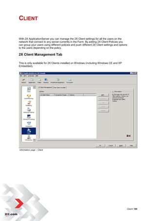 CLIENT


With 2X ApplicationServer you can manage the 2X Client settings for all the users on the
network that connect to any server currently in the Farm. By adding 2X Client Policies you
can group your users using different policies and push different 2X Client settings and options
to the users depending on the policy.

2X Client Management Tab

This is only available for 2X Clients installed on Windows (including Windows CE and XP
Embedded).




Information page – Client




                                                                                              Client• 169
 