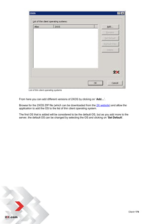 List of thin client operating systems



From here you can add different versions of 2XOS by clicking on „Add…‟.

Browse for the 2XOS ZIP file (which can be downloaded from the 2X website) and allow the
application to add the OS to the list of thin client operating system.

The first OS that is added will be considered to be the default OS, but as you add more to the
server, the default OS can be changed by selecting the OS and clicking on „Set Default‟.




                                                                                                 Client• 174
 