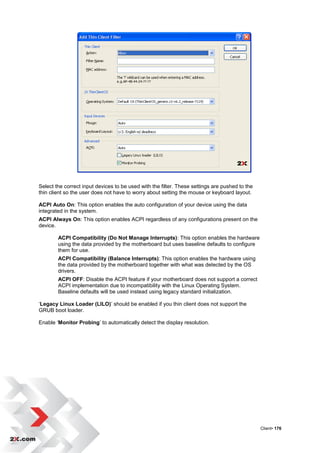 Select the correct input devices to be used with the filter. These settings are pushed to the
thin client so the user does not have to worry about setting the mouse or keyboard layout.

ACPI Auto On: This option enables the auto configuration of your device using the data
integrated in the system.
ACPI Always On: This option enables ACPI regardless of any configurations present on the
device.

        ACPI Compatibility (Do Not Manage Interrupts): This option enables the hardware
        using the data provided by the motherboard but uses baseline defaults to configure
        them for use.
        ACPI Compatibility (Balance Interrupts): This option enables the hardware using
        the data provided by the motherboard together with what was detected by the OS
        drivers.
        ACPI OFF: Disable the ACPI feature if your motherboard does not support a correct
        ACPI implementation due to incompatibility with the Linux Operating System.
        Baseline defaults will be used instead using legacy standard initialization.

„Legacy Linux Loader (LILO)‟ should be enabled if you thin client does not support the
GRUB boot loader.

Enable „Monitor Probing‟ to automatically detect the display resolution.




                                                                                                Client• 176
 