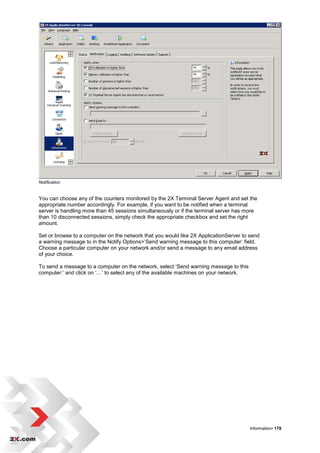 Notification


You can choose any of the counters monitored by the 2X Terminal Server Agent and set the
appropriate number accordingly. For example, if you want to be notified when a terminal
server is handling more than 45 sessions simultaneously or if the terminal server has more
than 10 disconnected sessions, simply check the appropriate checkbox and set the right
amount.

Set or browse to a computer on the network that you would like 2X ApplicationServer to send
a warning message to in the Notify Options>‟Send warning message to this computer: field.
Choose a particular computer on your network and/or send a message to any email address
of your choice.

To send a message to a computer on the network, select „Send warning message to this
computer:‟ and click on „…‟ to select any of the available machines on your network.




                                                                                       Information• 178
 