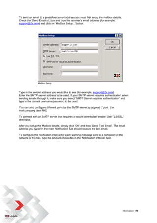 To send an email to a predefined email address you must first setup the mailbox details.
Check the „Send Email to‟, box and type the receiver‟s email address (for example,
support@2x.com) and click on „Mailbox Setup…‟button.




                Mailbox Setup



Type in the sender address you would like to see (for example, support@2x.com)
Enter the SMTP server address to be used. If your SMTP server requires authentication when
sending emails through it, make sure you select „SMTP Server requires authentication‟ and
type in the correct username/password to be used.

You can also configure different ports for the SMTP server by append „:‟ port. (i.e.
mail.company.com:465)

To connect with an SMTP server that requires a secure connection enable „Use TLS/SSL‟
checkbox.

After you setup the Mailbox details, simply click „OK‟ and then „Send Test Email‟. The email
address you typed in the main Notification Tab should receive the test email.

To configure the notification interval for each warning message sent to a computer on the
network or by mail, type the amount of minutes in the „Notification Interval‟ field.




                                                                                           Information• 179
 