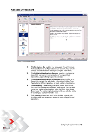 Console Environment




    Console Environment/Publishing



                    1.     The Navigation Bar enables you to navigate through the main
                           features offered by 2X ApplicationServer Console. You can also
                           change which features are displayed using the View Menu.
                    2.     The Published Applications Explorer panel is a navigational
                           tree which represents the organization of your published
                           applications, application groups and desktops.
                    3.     The Published Applications Properties panel contains up to
                           four additional tabs that will display Information, Publish From,
                           Application and Filtering options for each published application.
                    4.     The Publishing Tools allow you to Add, Delete, and Disable,
                           Sort and Find for selected published applications. You can also
                           move your published applications using the Move Up or Move
                           Down tools. The publishing tools also provide you with the ability
                           to publish your applications to the web.
                    5.     The Toolbar consists of a set of tools grouped together that
                           provides quick and convenient access to commonly performed
                           operations.




                                                                       Configuring 2X ApplicationServer• 18
 