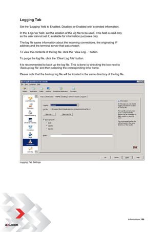 Logging Tab
Set the „Logging’ field to Enabled, Disabled or Enabled with extended information.

In the ‘Log File’ field, set the location of the log file to be used. This field is read only
so the user cannot set it; available for information purposes only.

The log file saves information about the incoming connections, the originating IP
address and the terminal server that was chosen.

To view the contents of the log file, click the „View Log…‟ button.

To purge the log file, click the ‘Clear Log File’ button.

It is recommended to back up the log file. This is done by checking the box next to
„Backup log file’ and then selecting the corresponding time frame.

Please note that the backup log file will be located in the same directory of the log file.




Logging Tab Settings




                                                                                                Information• 180
 