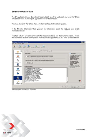 Software Update Tab

The 2X ApplicationServer Console will automatically check for updates if you have the „Check
for updates when launching 2X ApplicationServer’ box enabled.


You may also click the ‘Check Now…‟ button to check for the latest updates.


In the „Modules Information‟ field you can find information about the modules used by 2X
ApplicationServer.


This field will give you an overview of what files are installed and their current version. This is
the information that will be requested from technical support should you need to contact them.




Software Update and Modules Information




                                                                                             Information• 182
 