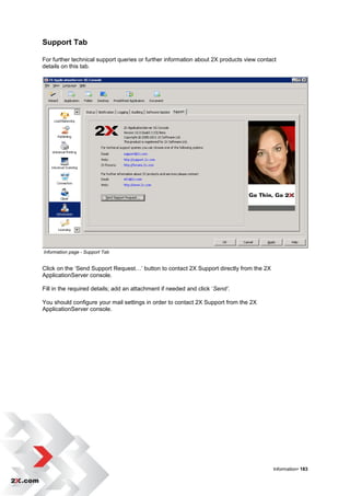 Support Tab

For further technical support queries or further information about 2X products view contact
details on this tab.




Information page - Support Tab


Click on the „Send Support Request…‟ button to contact 2X Support directly from the 2X
ApplicationServer console.

Fill in the required details; add an attachment if needed and click „Send’.

You should configure your mail settings in order to contact 2X Support from the 2X
ApplicationServer console.




                                                                                         Information• 183
 