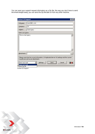 You can save your support request information as a Zip file, this way you don‟t have to send
the email straight away; you can send the Zip file later on from any other machine.




       Contact 2X Support




                                                                                       Information• 184
 