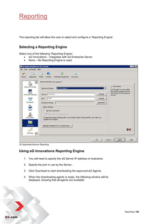 Reporting


The reporting tab will allow the user to select and configure a „Reporting Engine‟.


Selecting a Reporting Engine
Select one of the following „Reporting Engine‟:
     eG Innovations – Integrates with eG Enterprise Server
     None – No Reporting Engine is used.




2X ApplicationServer Reporting


Using eG Innovations Reporting Engine

    1. You will need to specify the eG Server IP address or hostname.

    2. Specify the port in use by the Server..

    3. Click Download to start downloading the approved eG Agents.

    4. When the downloading agents is ready, the following window will be
       displayed, showing that all agents are available.




                                                                                      Reporting• 185
 