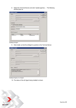 8. Select the Terminal Servers and click „Update agent(s)…‟. The following
        window pops up.




Installing eG Agent

     9. Click install, so that the eGAgent is pushed on the Terminal Server.




Installing Progress of eG Agent

     10. The status of the eG Agent being installed is shown.




                                                                                  Reporting• 187
 
