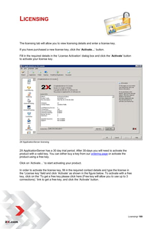 LICENSING


The licensing tab will allow you to view licensing details and enter a license key.

If you have purchased a new license key, click the „Activate…‟ button.

Fill in the required details in the „License Activation‟ dialog box and click the „Activate‟ button
to activate your license key.




2X ApplicationServer licensing



2X ApplicationServer has a 30 day trial period. After 30-days you will need to activate the
product with a valid key. You can either buy a key from our ordering page or activate the
product using a free key.

Click on „Activate…‟ to start activating your product.

In order to activate the license key, fill in the required contact details and type the license in
the „License key‟ field and click „Activate‟ as shown in the figure below. To activate with a free
key, click on the „To get a free key please click here (Free key will allow you to use up to 3
connections).‟ link to get a free key, and click the „Activate‟ button.




                                                                                                Licensing• 189
 