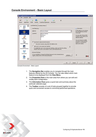 Console Environment – Basic Layout




    Console Environment – Basic Layout



                 1. The Navigation Bar enables you to navigate through the main
                    features offered by the 2X Console. You can also select which main
                    feature to be displayed from the View Menu.
                 2. The Properties Pane is the main area from where you can edit and
                    modify each configuration.
                 3. The Information Pane gives a quick look and summary about the
                    particular selected page.
                 4. The Toolbar consists of a set of tools grouped together to provide
                    quick and convenient access to commonly-performed operations.




                                                                    Configuring 2X ApplicationServer• 19
 
