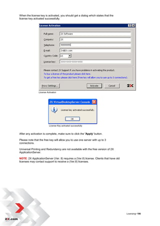 When the license key is activated, you should get a dialog which states that the
license key activated successfully.




                License Activation




                          License Key activated successfully


After any activation is complete, make sure to click the 'Apply' button.

Please note that the free key will allow you to use one server with up to 3
connections.

Universal Printing and Redundancy are not available with the free version of 2X
ApplicationServer.

NOTE: 2X ApplicationServer (Ver. 8) requires a (Ver.8) license. Clients that have old
licenses may contact support to receive a (Ver.8) licenses.




                                                                                        Licensing• 190
 