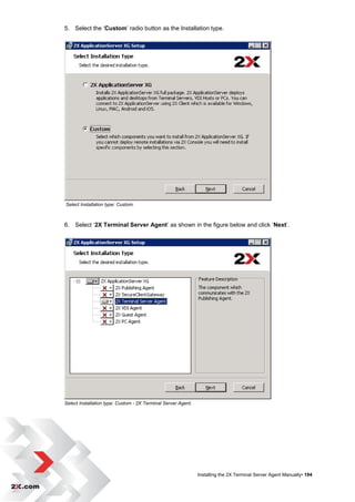 5. Select the „Custom‟ radio button as the Installation type.




Select Installation type: Custom.



6. Select „2X Terminal Server Agent‟ as shown in the figure below and click „Next‟.




Select Installation type: Custom - 2X Terminal Server Agent.




                                                               Installing the 2X Terminal Server Agent Manually• 194
 