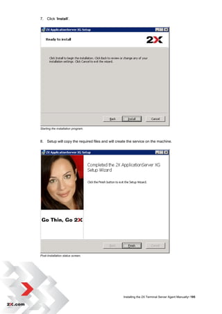7. Click „Install‟.




Starting the installation program.



8. Setup will copy the required files and will create the service on the machine.




Post-Installation status screen.




                                                   Installing the 2X Terminal Server Agent Manually• 195
 