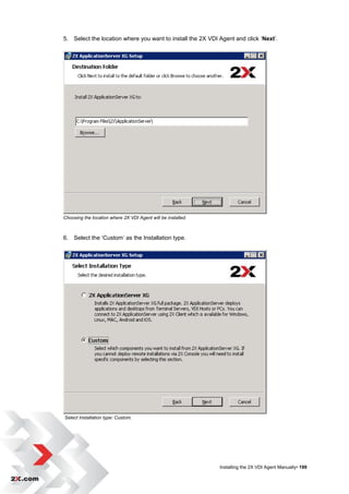 5. Select the location where you want to install the 2X VDI Agent and click „Next‟.




Choosing the location where 2X VDI Agent will be installed.



6. Select the „Custom‟ as the Installation type.




Select Installation type: Custom.




                                                              Installing the 2X VDI Agent Manually• 199
 