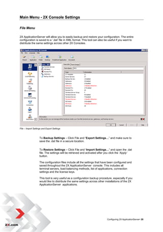 Main Menu - 2X Console Settings

File Menu

2X ApplicationServer will allow you to easily backup and restore your configuration. The entire
configuration is saved to a „.dat‟ file in XML format. This tool can also be useful if you want to
distribute the same settings across other 2X Consoles.




File – Import Settings and Export Settings



                    To Backup Settings – Click File and ‘Export Settings…’ and make sure to
                    save the .dat file in a secure location.


                    To Restore Settings – Click File and ‘Import Settings…’ and open the .dat
                    file. The settings will be retrieved and activated after you click the ‘Apply’
                    button.

                    The configuration files include all the settings that have been configured and
                    saved throughout the 2X ApplicationServer console. This includes all
                    terminal servers, load balancing methods, list of applications, connection
                    settings and the license keys.

                    This tool is very useful as a configuration backup procedure, especially if you
                    would like to distribute the same settings across other installations of the 2X
                    ApplicationServer applications.




                                                                             Configuring 2X ApplicationServer• 20
 