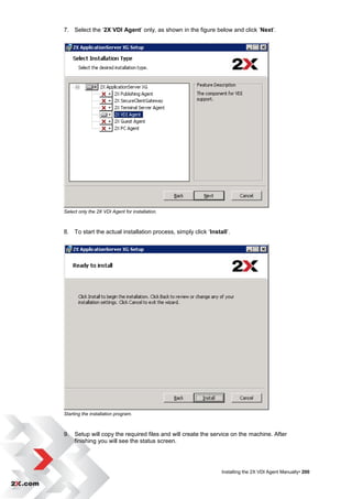 7. Select the „2X VDI Agent‟ only, as shown in the figure below and click „Next‟.




Select only the 2X VDI Agent for installation.



8. To start the actual installation process, simply click „Install‟.




Starting the installation program.



9. Setup will copy the required files and will create the service on the machine. After
   finishing you will see the status screen.




                                                                Installing the 2X VDI Agent Manually• 200
 