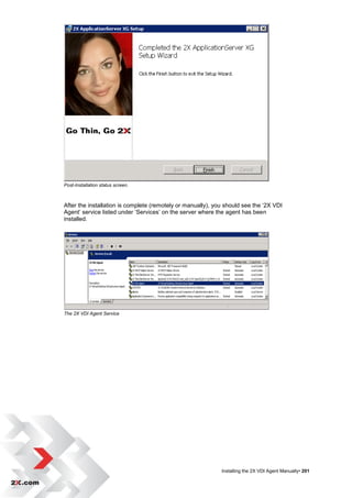 Post-Installation status screen.



After the installation is complete (remotely or manually), you should see the „2X VDI
Agent‟ service listed under „Services‟ on the server where the agent has been
installed.




The 2X VDI Agent Service




                                                             Installing the 2X VDI Agent Manually• 201
 