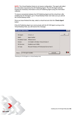 NOTE: The Virtual Desktop Hosts do not require configuration. The agent will collect
the information required by the 2X Publishing Agent. The 2X VDI Agent will also
forward the necessary information to the 2X Publishing Agent using the information
collected.

To ensure connectivity between the 2X Publishing Agent and the virtual host, after
installing the 2X VDI Agent, go to „Virtual Desktop Hosts‟ tab make sure you add all
the Virtual Desktop Hosts.

Once you have finished this step, select a virtual host and click the „Check Agent‟
button.

If the 2X Publishing Agent can communicate with the 2X VDI Agent running on the
Virtual Desktop Host, you will receive this message:




Checking for 2X VDI Agent on a Virtual Desktop Host.




                                                             Installing the 2X VDI Agent Manually• 202
 