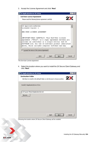 3. Accept the License Agreement and click „Next‟




The End-User License Agreement.



4. Select the location where you want to install the 2X Secure Client Gateway and
   click „Next‟.




Choosing the location where 2X Secure Client Gateway will be installed.




                                                                          Installing the 2X Gateway Manually• 204
 