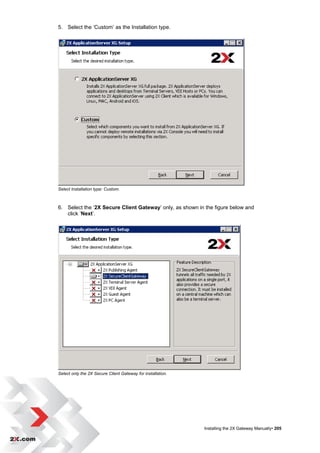 5. Select the „Custom‟ as the Installation type.




Select Installation type: Custom.



6. Select the „2X Secure Client Gateway‟ only, as shown in the figure below and
   click „Next‟.




Select only the 2X Secure Client Gateway for installation.




                                                             Installing the 2X Gateway Manually• 205
 