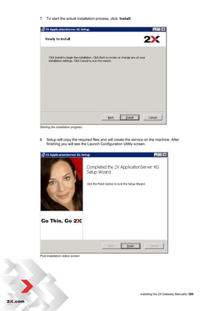 7. To start the actual installation process, click „Install‟.




Starting the installation program.



8. Setup will copy the required files and will create the service on the machine. After
   finishing you will see the Launch Configuration Utility screen.




Post-Installation status screen.




                                                                Installing the 2X Gateway Manually• 206
 