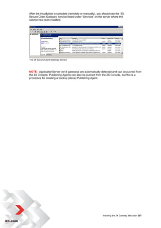 After the installation is complete (remotely or manually), you should see the „2X
Secure Client Gateway‟ service listed under „Services‟ on the server where the
service has been installed.




The 2X Secure Client Gateway Service




NOTE: ApplicationServer ver.8 gateways are automatically detected and can be pushed from
the 2X Console. Publishing Agents can also be pushed from the 2X Console, but this is a
procedure for creating a backup (slave) Publishing Agent.




                                                              Installing the 2X Gateway Manually• 207
 