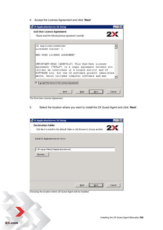 4. Accept the License Agreement and click „Next‟




The End-User License Agreement



5.        Select the location where you want to install the 2X Guest Agent and click „Next‟.




Choosing the location where 2X Guest Agent will be installed




                                                               Installing the 2X Guest Agent Manually• 209
 