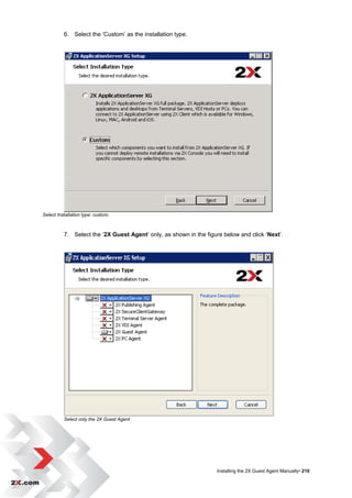 6. Select the „Custom‟ as the installation type.




Select Installation type: custom.



          7. Select the „2X Guest Agent‟ only, as shown in the figure below and click „Next‟.




          Select only the 2X Guest Agent




                                                                    Installing the 2X Guest Agent Manually• 210
 